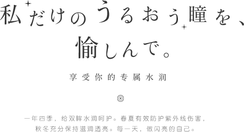 私だけのうるおう瞳を、愉しんで。享受你的专属水润。一年四季，给双眸水润呵护。春夏有效防护紫外线伤害，秋冬充分保持滋润透亮。每一天，做闪亮的自己。